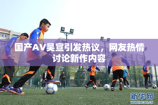 国产AV吴宣引发热议，网友热情讨论新作内容