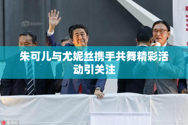 朱可儿与尤妮丝携手共舞精彩活动引关注