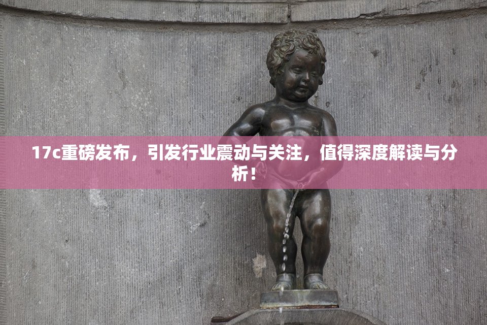 17c重磅发布，引发行业震动与关注，值得深度解读与分析！