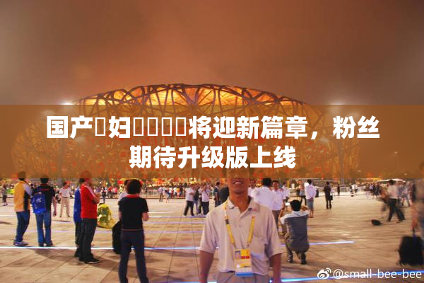 国产婬妇❌‌❌‌将迎新篇章，粉丝期待升级版上线
