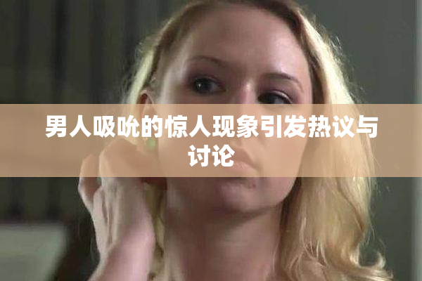 男人吸吮的惊人现象引发热议与讨论