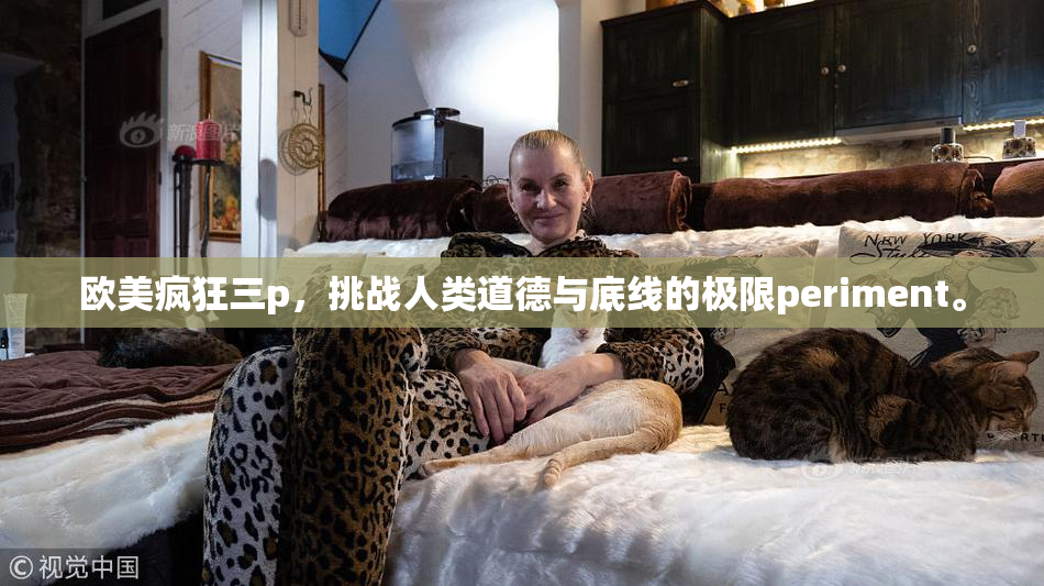 欧美疯狂三p，挑战人类道德与底线的极限periment。
