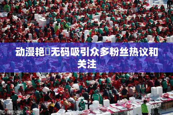 动漫艳鉧无码吸引众多粉丝热议和关注