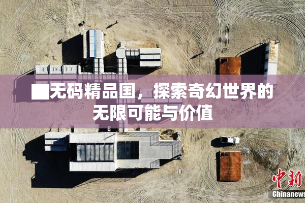 ▇无码精品国，探索奇幻世界的无限可能与价值