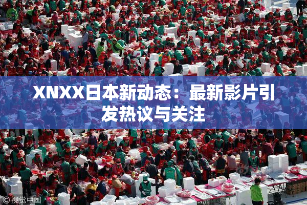XNXX日本新动态：最新影片引发热议与关注
