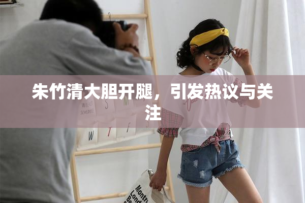 朱竹清大胆开腿，引发热议与关注