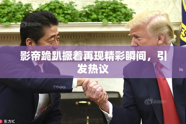 影帝跪趴撅着再现精彩瞬间，引发热议