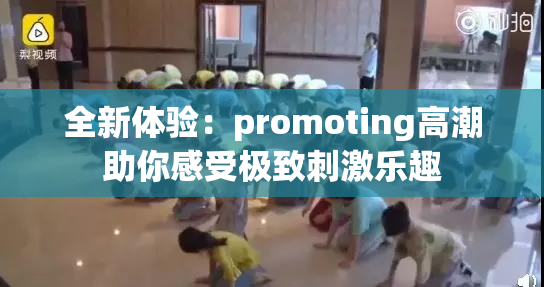 全新体验：promoting高潮助你感受极致刺激乐趣