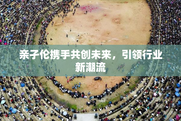 亲孑伦携手共创未来，引领行业新潮流