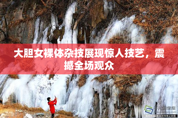 大胆女裸体杂技展现惊人技艺，震撼全场观众