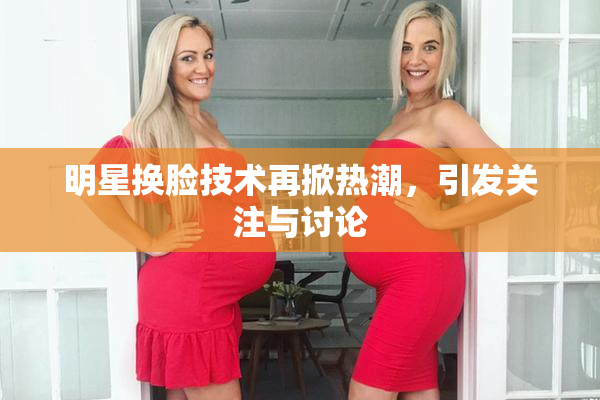 明星换脸技术再掀热潮，引发关注与讨论