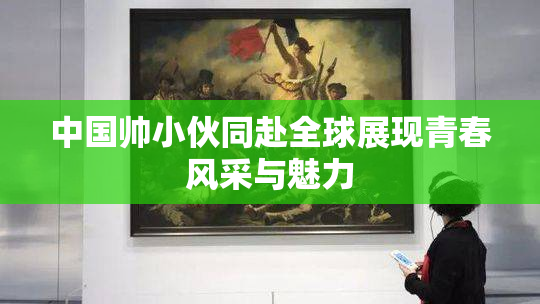 中国帅小伙同赴全球展现青春风采与魅力