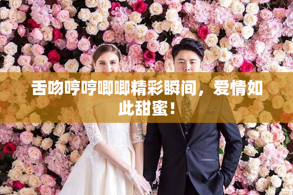 舌吻哼哼唧唧精彩瞬间，爱情如此甜蜜！