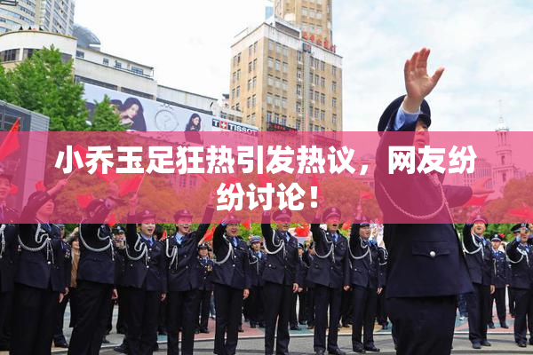 小乔玉足狂热引发热议，网友纷纷讨论！