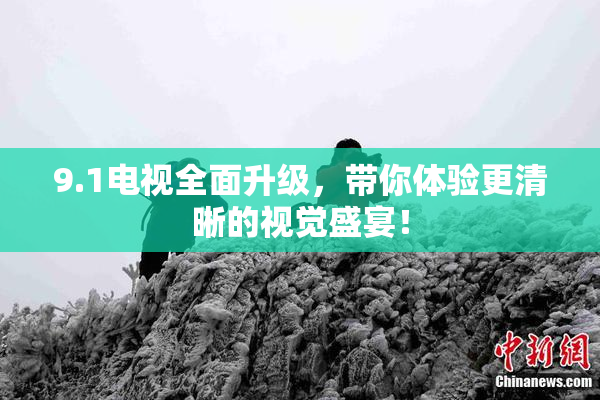 9.1电视全面升级，带你体验更清晰的视觉盛宴！