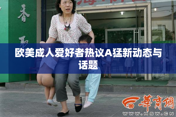 欧美成人爱好者热议A猛新动态与话题