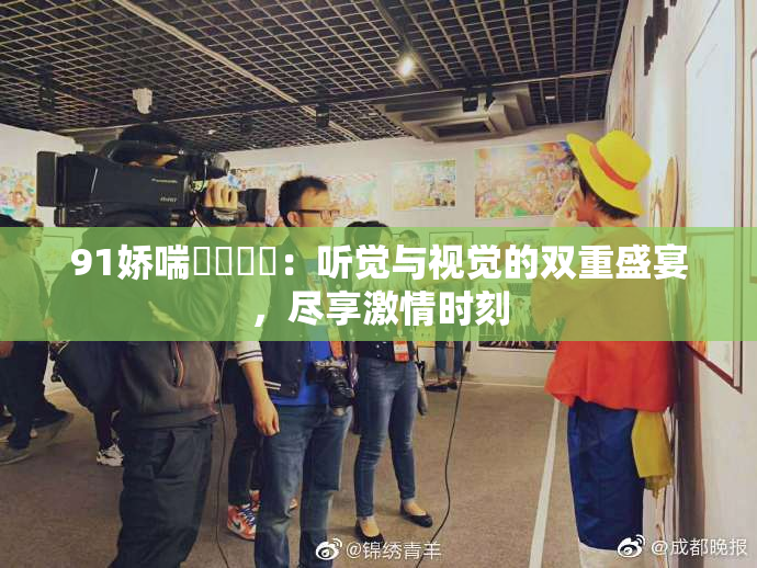 91娇喘❌‌❌‌：听觉与视觉的双重盛宴，尽享激情时刻