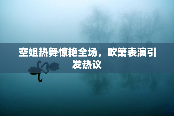 空姐热舞惊艳全场，吹箫表演引发热议