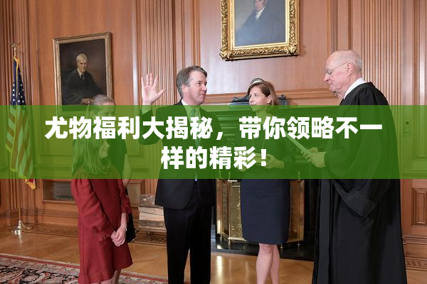 尤物福利大揭秘，带你领略不一样的精彩！
