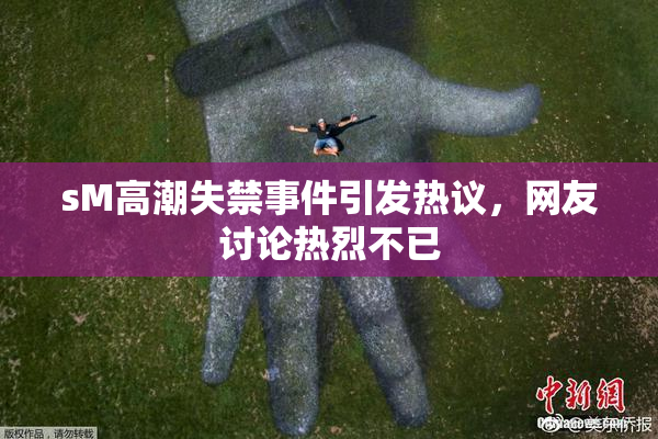 sM高潮失禁事件引发热议，网友讨论热烈不已