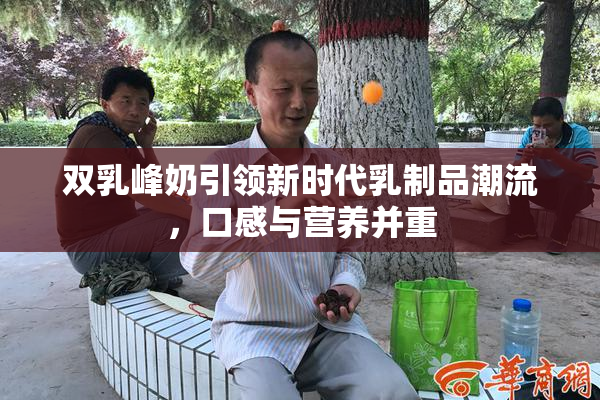 双乳峰奶引领新时代乳制品潮流，口感与营养并重