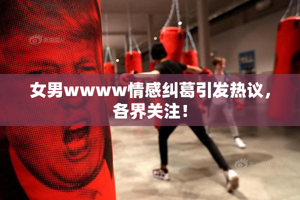 女男wwww情感纠葛引发热议，各界关注！