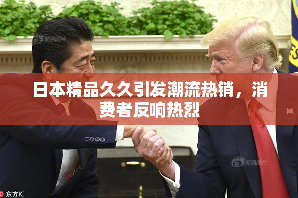 日本精品久久引发潮流热销，消费者反响热烈