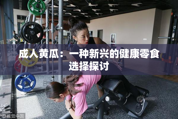 成人黄瓜：一种新兴的健康零食选择探讨