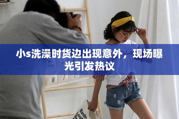 小s洗澡时货边出现意外，现场曝光引发热议