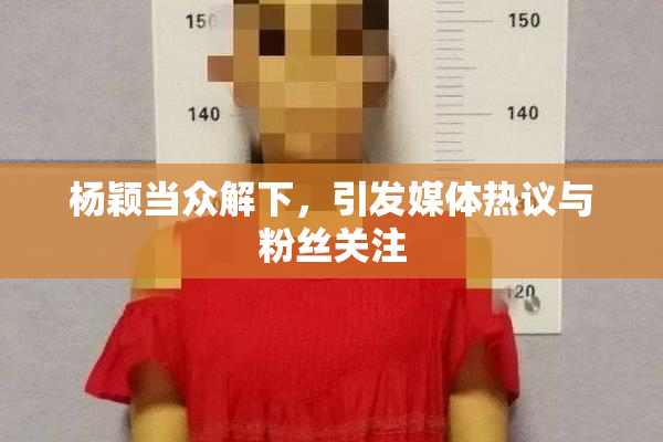 杨颖当众解下，引发媒体热议与粉丝关注