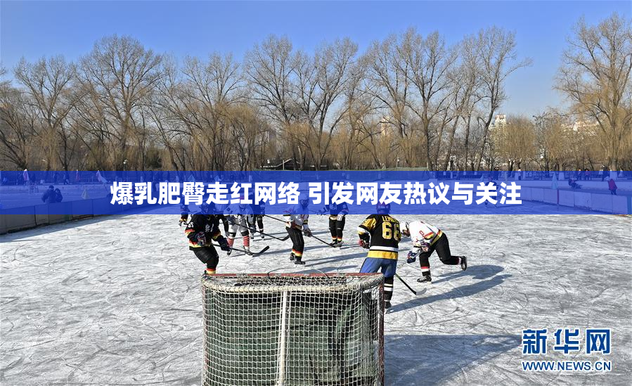 爆乳肥臀走红网络 引发网友热议与关注