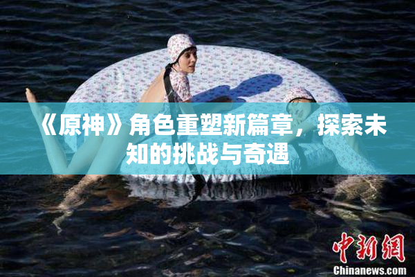 《原神》角色重塑新篇章，探索未知的挑战与奇遇