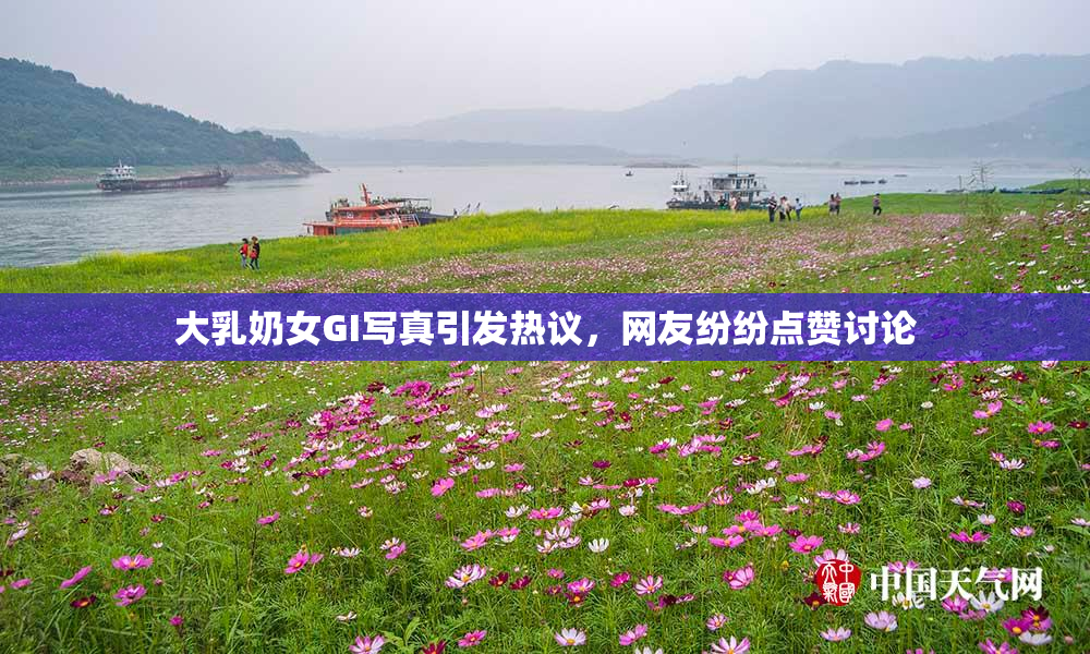 大乳奶女GI写真引发热议，网友纷纷点赞讨论