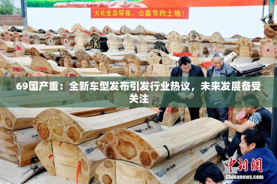 69国产重：全新车型发布引发行业热议，未来发展备受关注