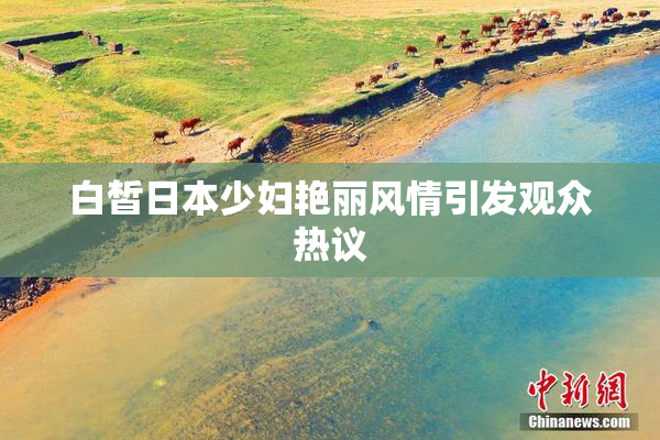 白皙日本少妇艳丽风情引发观众热议