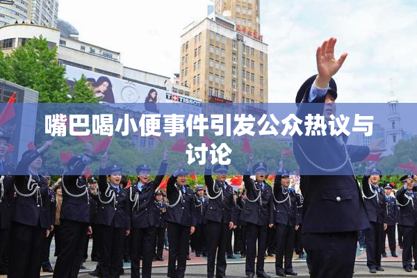嘴巴喝小便事件引发公众热议与讨论