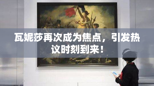 瓦妮莎再次成为焦点，引发热议时刻到来！
