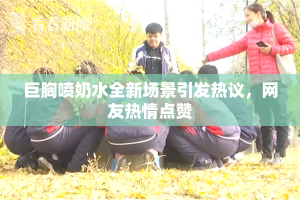 巨胸喷奶水全新场景引发热议，网友热情点赞