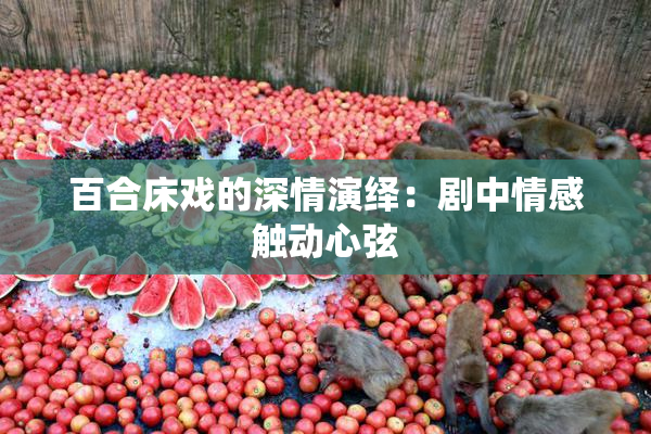 百合床戏的深情演绎：剧中情感触动心弦