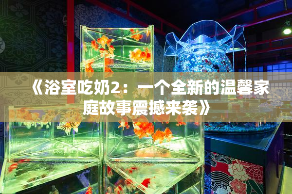 《浴室吃奶2：一个全新的温馨家庭故事震撼来袭》