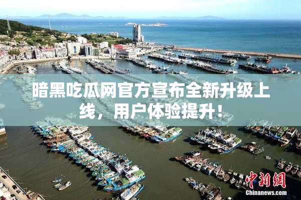 暗黑吃瓜网官方宣布全新升级上线，用户体验提升！