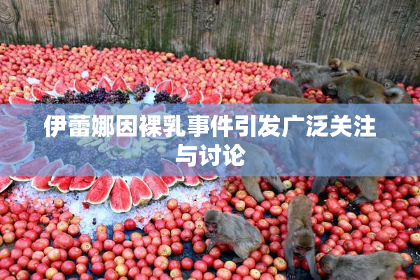 伊蕾娜因裸乳事件引发广泛关注与讨论