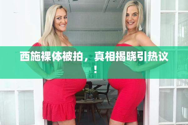西施裸体被拍，真相揭晓引热议！