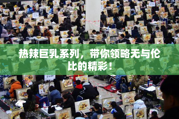 热辣巨乳系列，带你领略无与伦比的精彩！