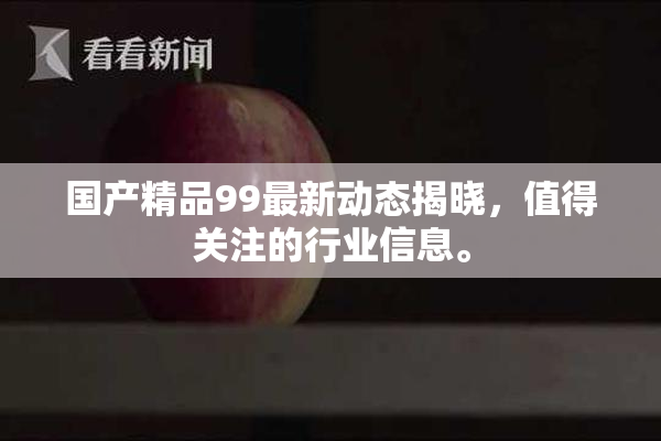 国产精品99最新动态揭晓，值得关注的行业信息。