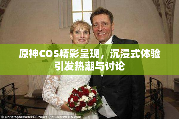 原神COS精彩呈现，沉浸式体验引发热潮与讨论