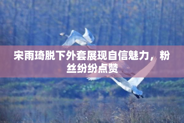 宋雨琦脱下外套展现自信魅力，粉丝纷纷点赞