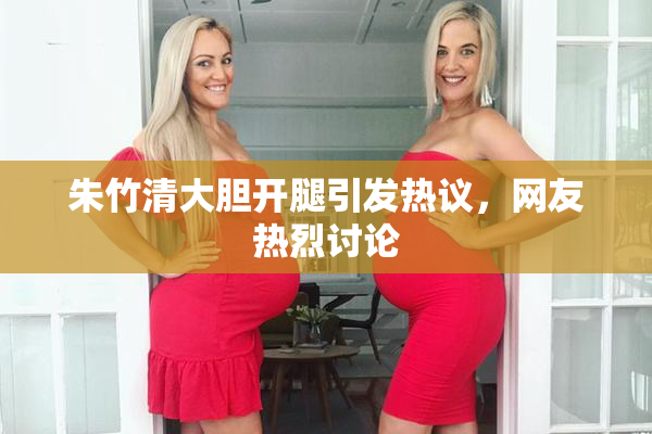 朱竹清大胆开腿引发热议，网友热烈讨论