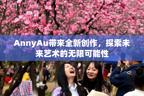 AnnyAu带来全新创作，探索未来艺术的无限可能性