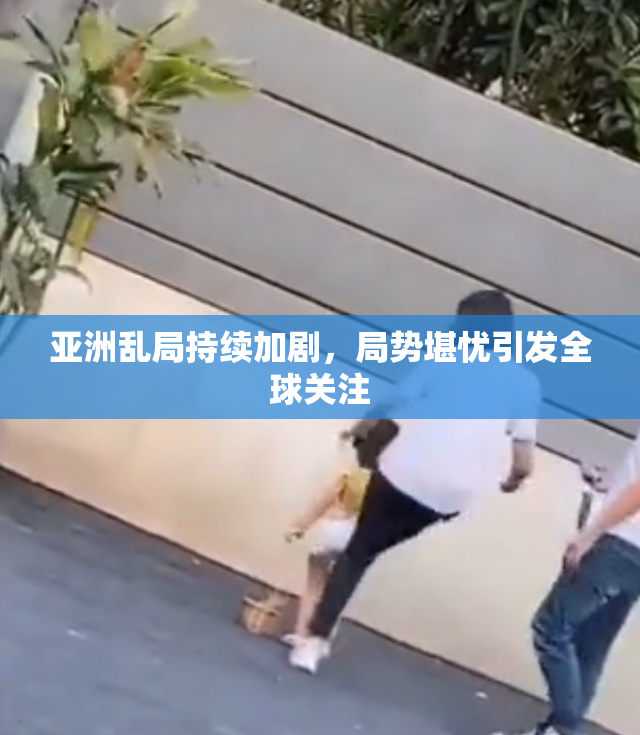 亚洲乱局持续加剧，局势堪忧引发全球关注